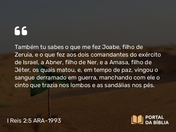 I Reis 2:5 ARA-1993 - Também tu sabes o que me fez Joabe, filho de Zeruia, e o que fez aos dois comandantes do exército de Israel, a Abner, filho de Ner, e a Amasa, filho de Jéter, os quais matou, e, em tempo de paz, vingou o sangue derramado em guerra, manchando com ele o cinto que trazia nos lombos e as sandálias nos pés.