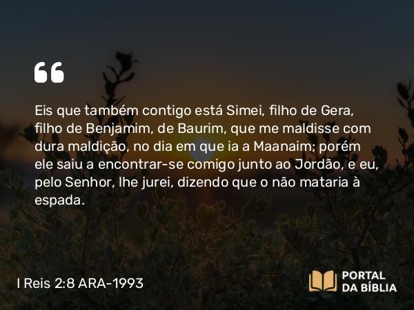 I Reis 2:8-9 ARA-1993 - Eis que também contigo está Simei, filho de Gera, filho de Benjamim, de Baurim, que me maldisse com dura maldição, no dia em que ia a Maanaim; porém ele saiu a encontrar-se comigo junto ao Jordão, e eu, pelo Senhor, lhe jurei, dizendo que o não mataria à espada.