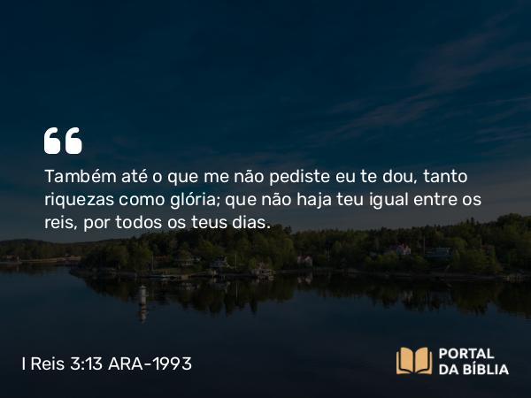 I Reis 3:13 ARA-1993 - Também até o que me não pediste eu te dou, tanto riquezas como glória; que não haja teu igual entre os reis, por todos os teus dias.