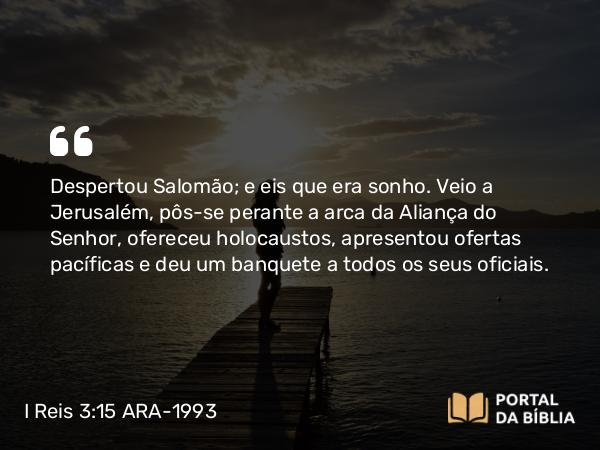 I Reis 3:15 ARA-1993 - Despertou Salomão; e eis que era sonho. Veio a Jerusalém, pôs-se perante a arca da Aliança do Senhor, ofereceu holocaustos, apresentou ofertas pacíficas e deu um banquete a todos os seus oficiais.