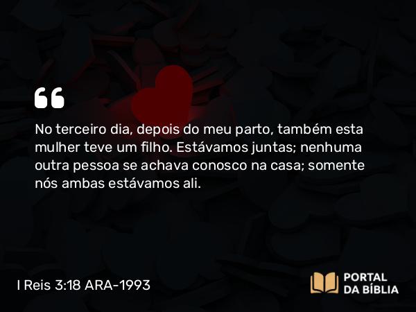 I Reis 3:18 ARA-1993 - No terceiro dia, depois do meu parto, também esta mulher teve um filho. Estávamos juntas; nenhuma outra pessoa se achava conosco na casa; somente nós ambas estávamos ali.