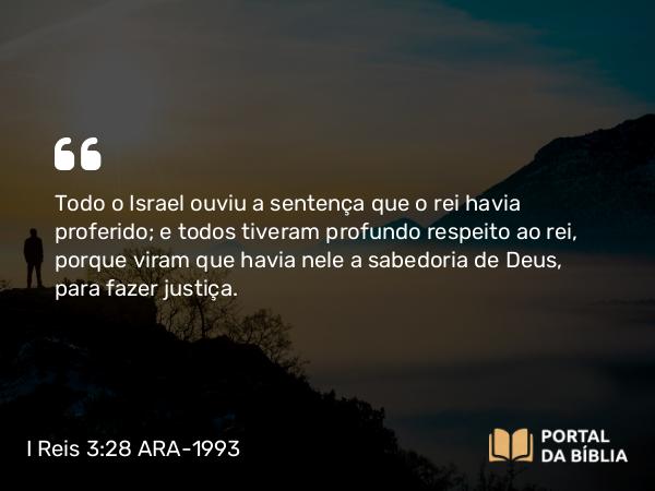 I Reis 3:28 ARA-1993 - Todo o Israel ouviu a sentença que o rei havia proferido; e todos tiveram profundo respeito ao rei, porque viram que havia nele a sabedoria de Deus, para fazer justiça.