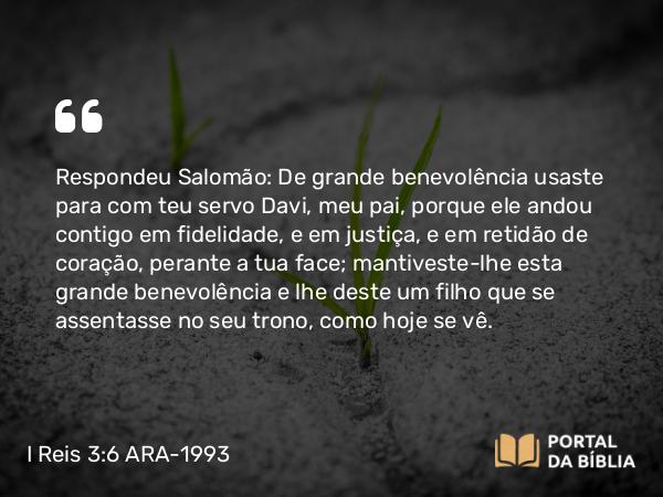 I Reis 3:6 ARA-1993 - Respondeu Salomão: De grande benevolência usaste para com teu servo Davi, meu pai, porque ele andou contigo em fidelidade, e em justiça, e em retidão de coração, perante a tua face; mantiveste-lhe esta grande benevolência e lhe deste um filho que se assentasse no seu trono, como hoje se vê.