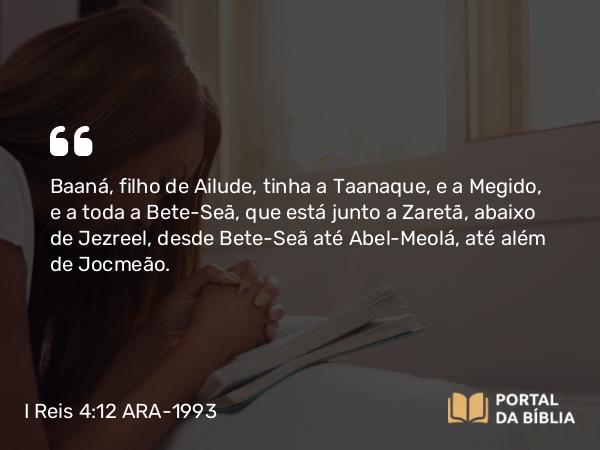 I Reis 4:12 ARA-1993 - Baaná, filho de Ailude, tinha a Taanaque, e a Megido, e a toda a Bete-Seã, que está junto a Zaretã, abaixo de Jezreel, desde Bete-Seã até Abel-Meolá, até além de Jocmeão.