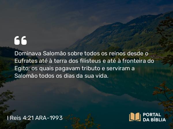 I Reis 4:21 ARA-1993 - Dominava Salomão sobre todos os reinos desde o Eufrates até à terra dos filisteus e até à fronteira do Egito; os quais pagavam tributo e serviram a Salomão todos os dias da sua vida.