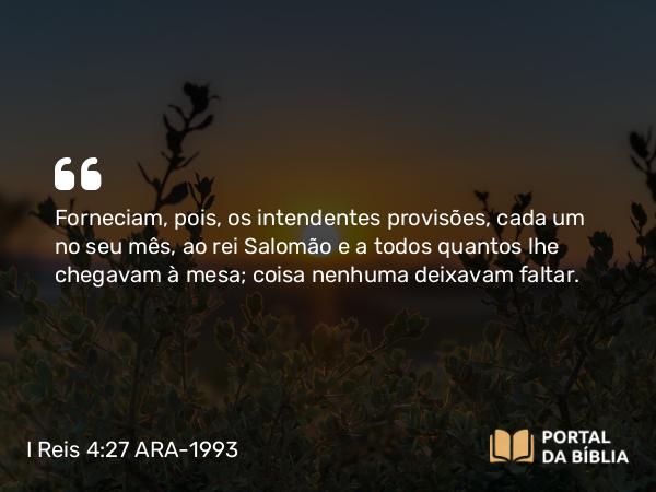 I Reis 4:27 ARA-1993 - Forneciam, pois, os intendentes provisões, cada um no seu mês, ao rei Salomão e a todos quantos lhe chegavam à mesa; coisa nenhuma deixavam faltar.