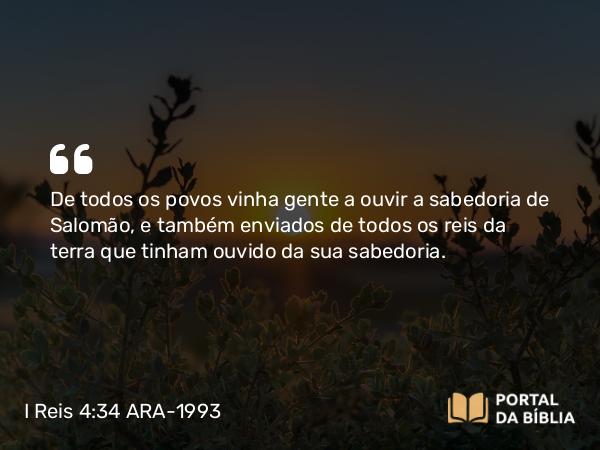 I Reis 4:34 ARA-1993 - De todos os povos vinha gente a ouvir a sabedoria de Salomão, e também enviados de todos os reis da terra que tinham ouvido da sua sabedoria.