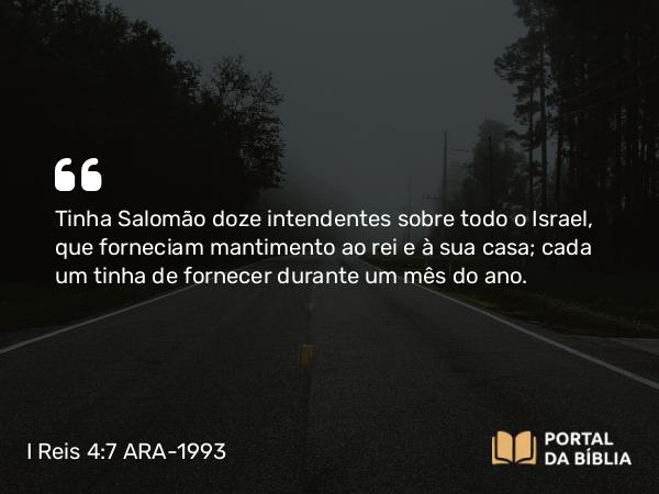 I Reis 4:7 ARA-1993 - Tinha Salomão doze intendentes sobre todo o Israel, que forneciam mantimento ao rei e à sua casa; cada um tinha de fornecer durante um mês do ano.