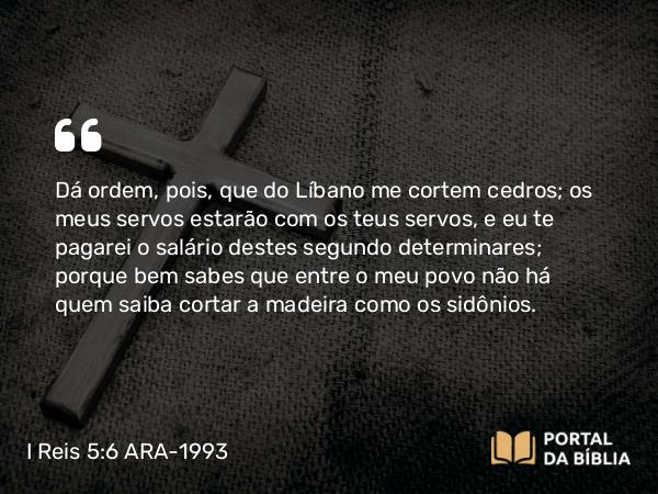 I Reis 5:6 ARA-1993 - Dá ordem, pois, que do Líbano me cortem cedros; os meus servos estarão com os teus servos, e eu te pagarei o salário destes segundo determinares; porque bem sabes que entre o meu povo não há quem saiba cortar a madeira como os sidônios.