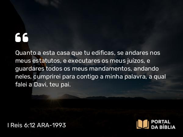 I Reis 6:12 ARA-1993 - Quanto a esta casa que tu edificas, se andares nos meus estatutos, e executares os meus juízos, e guardares todos os meus mandamentos, andando neles, cumprirei para contigo a minha palavra, a qual falei a Davi, teu pai.