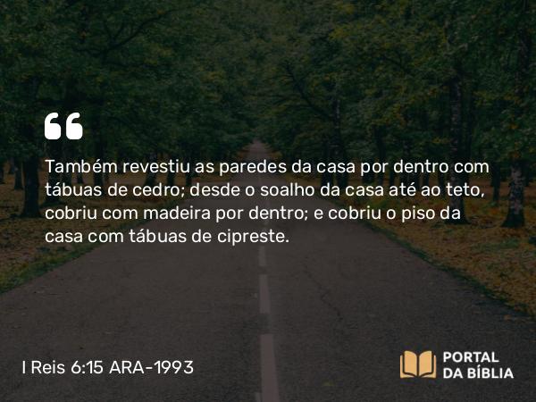 I Reis 6:15 ARA-1993 - Também revestiu as paredes da casa por dentro com tábuas de cedro; desde o soalho da casa até ao teto, cobriu com madeira por dentro; e cobriu o piso da casa com tábuas de cipreste.