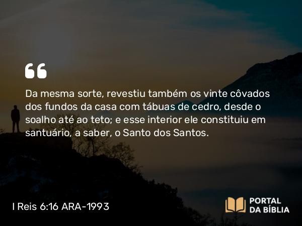 I Reis 6:16 ARA-1993 - Da mesma sorte, revestiu também os vinte côvados dos fundos da casa com tábuas de cedro, desde o soalho até ao teto; e esse interior ele constituiu em santuário, a saber, o Santo dos Santos.