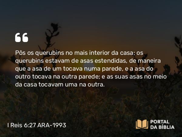 I Reis 6:27 ARA-1993 - Pôs os querubins no mais interior da casa; os querubins estavam de asas estendidas, de maneira que a asa de um tocava numa parede, e a asa do outro tocava na outra parede; e as suas asas no meio da casa tocavam uma na outra.