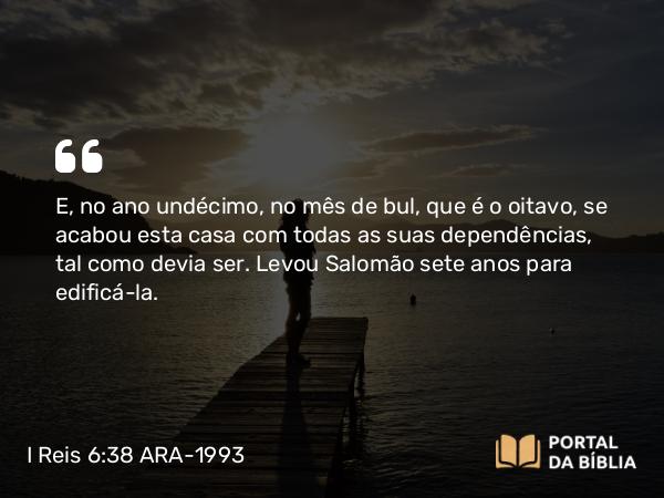 I Reis 6:38 ARA-1993 - E, no ano undécimo, no mês de bul, que é o oitavo, se acabou esta casa com todas as suas dependências, tal como devia ser. Levou Salomão sete anos para edificá-la.