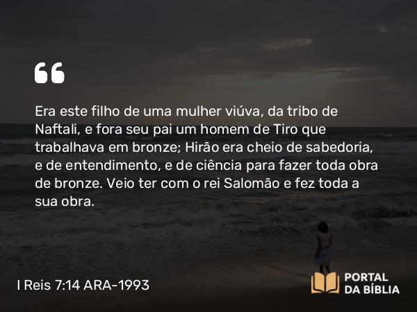 I Reis 7:14-15 ARA-1993 - Era este filho de uma mulher viúva, da tribo de Naftali, e fora seu pai um homem de Tiro que trabalhava em bronze; Hirão era cheio de sabedoria, e de entendimento, e de ciência para fazer toda obra de bronze. Veio ter com o rei Salomão e fez toda a sua obra.