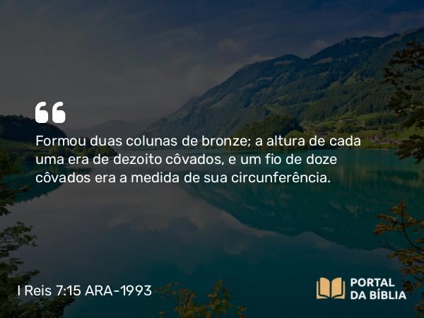 I Reis 7:15-28 ARA-1993 - Formou duas colunas de bronze; a altura de cada uma era de dezoito côvados, e um fio de doze côvados era a medida de sua circunferência.