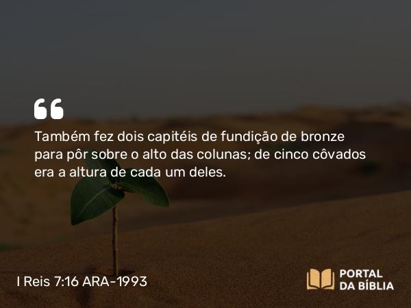 I Reis 7:16 ARA-1993 - Também fez dois capitéis de fundição de bronze para pôr sobre o alto das colunas; de cinco côvados era a altura de cada um deles.