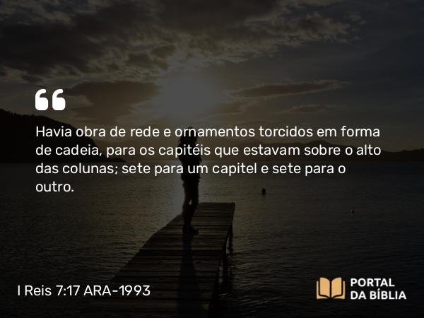 I Reis 7:17-18 ARA-1993 - Havia obra de rede e ornamentos torcidos em forma de cadeia, para os capitéis que estavam sobre o alto das colunas; sete para um capitel e sete para o outro.