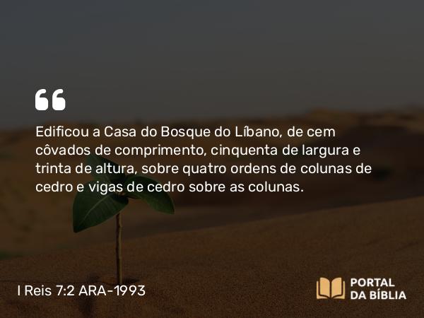 I Reis 7:2-5 ARA-1993 - Edificou a Casa do Bosque do Líbano, de cem côvados de comprimento, cinquenta de largura e trinta de altura, sobre quatro ordens de colunas de cedro e vigas de cedro sobre as colunas.