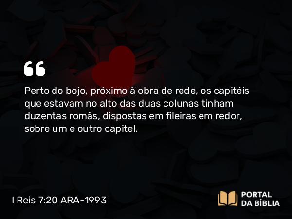 I Reis 7:20 ARA-1993 - Perto do bojo, próximo à obra de rede, os capitéis que estavam no alto das duas colunas tinham duzentas romãs, dispostas em fileiras em redor, sobre um e outro capitel.