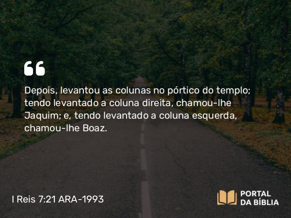 I Reis 7:21 ARA-1993 - Depois, levantou as colunas no pórtico do templo; tendo levantado a coluna direita, chamou-lhe Jaquim; e, tendo levantado a coluna esquerda, chamou-lhe Boaz.