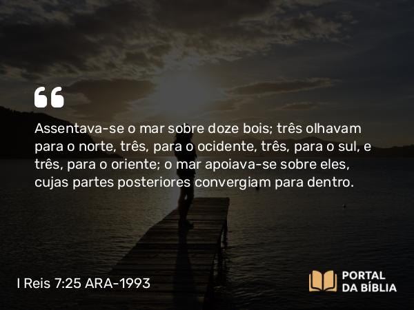 I Reis 7:25 ARA-1993 - Assentava-se o mar sobre doze bois; três olhavam para o norte, três, para o ocidente, três, para o sul, e três, para o oriente; o mar apoiava-se sobre eles, cujas partes posteriores convergiam para dentro.