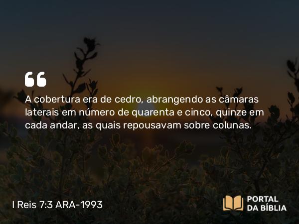 I Reis 7:3 ARA-1993 - A cobertura era de cedro, abrangendo as câmaras laterais em número de quarenta e cinco, quinze em cada andar, as quais repousavam sobre colunas.