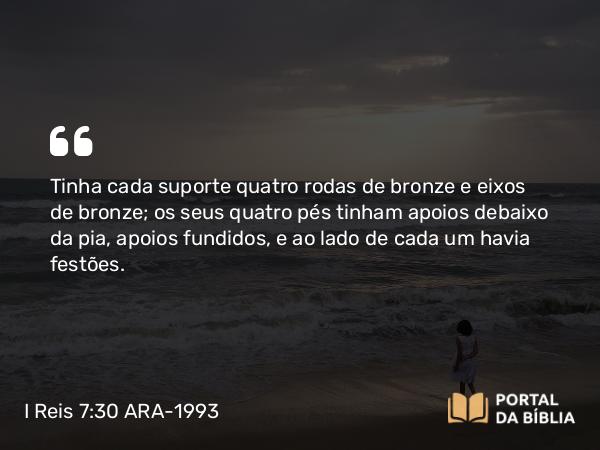 I Reis 7:30 ARA-1993 - Tinha cada suporte quatro rodas de bronze e eixos de bronze; os seus quatro pés tinham apoios debaixo da pia, apoios fundidos, e ao lado de cada um havia festões.