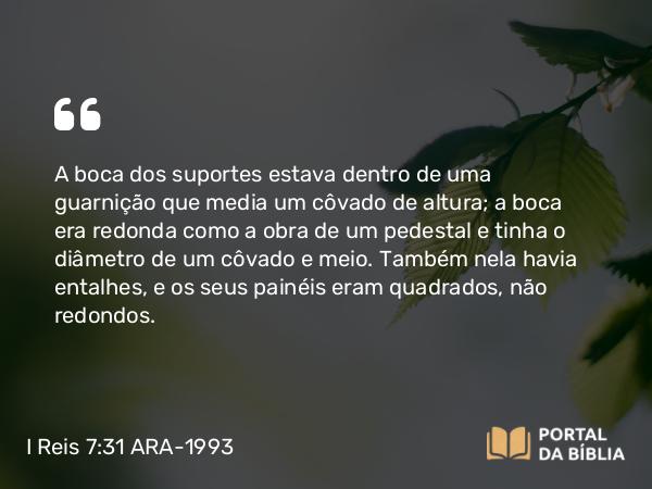 I Reis 7:31 ARA-1993 - A boca dos suportes estava dentro de uma guarnição que media um côvado de altura; a boca era redonda como a obra de um pedestal e tinha o diâmetro de um côvado e meio. Também nela havia entalhes, e os seus painéis eram quadrados, não redondos.