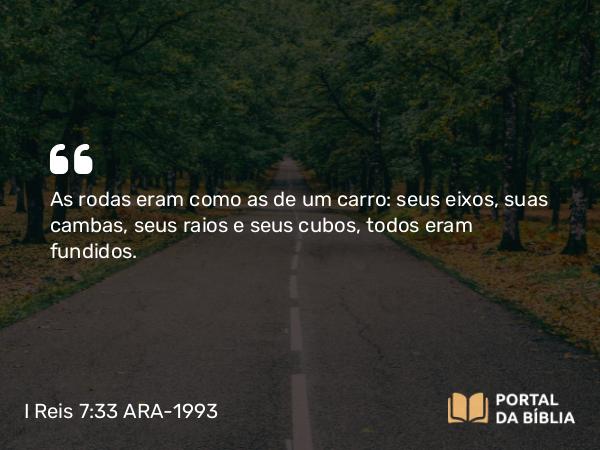 I Reis 7:33 ARA-1993 - As rodas eram como as de um carro: seus eixos, suas cambas, seus raios e seus cubos, todos eram fundidos.