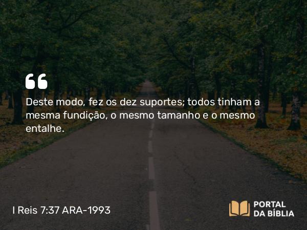 I Reis 7:37 ARA-1993 - Deste modo, fez os dez suportes; todos tinham a mesma fundição, o mesmo tamanho e o mesmo entalhe.