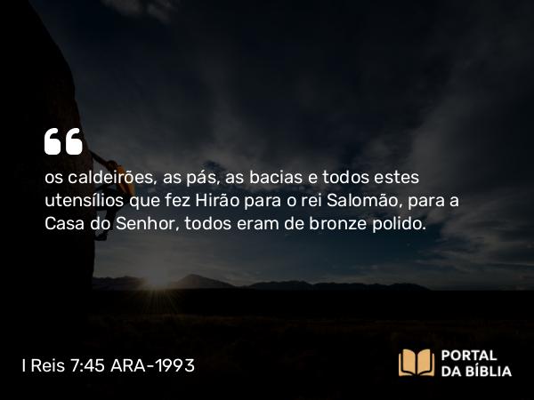 I Reis 7:45 ARA-1993 - os caldeirões, as pás, as bacias e todos estes utensílios que fez Hirão para o rei Salomão, para a Casa do Senhor, todos eram de bronze polido.