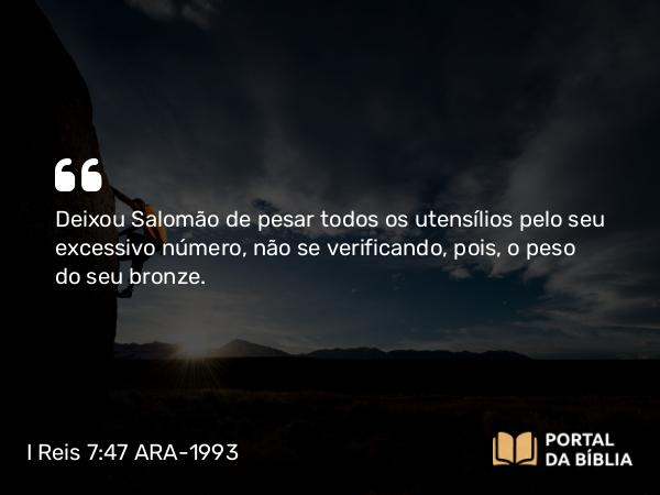 I Reis 7:47 ARA-1993 - Deixou Salomão de pesar todos os utensílios pelo seu excessivo número, não se verificando, pois, o peso do seu bronze.