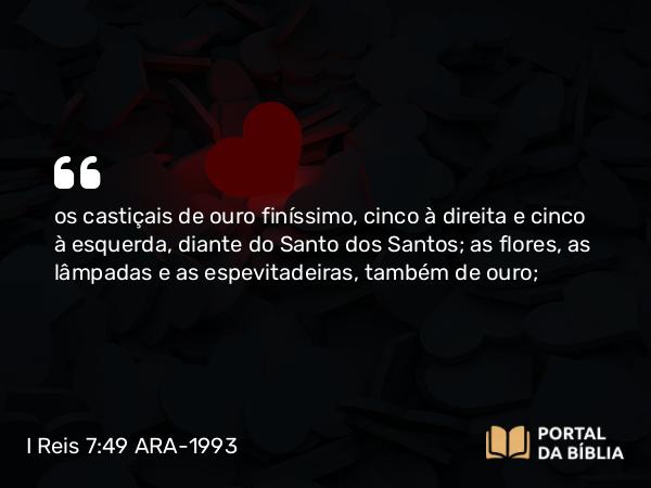 I Reis 7:49 ARA-1993 - os castiçais de ouro finíssimo, cinco à direita e cinco à esquerda, diante do Santo dos Santos; as flores, as lâmpadas e as espevitadeiras, também de ouro;