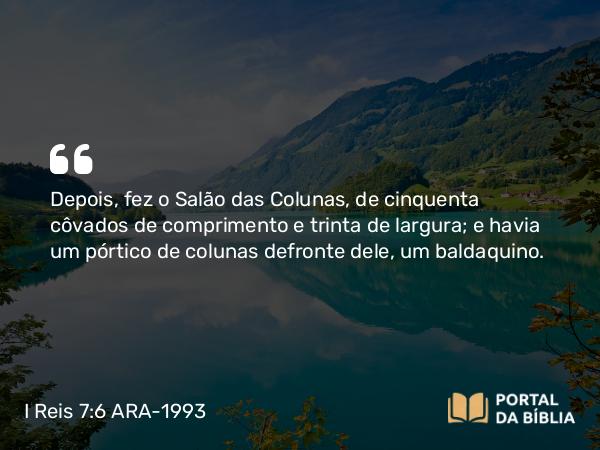 I Reis 7:6 ARA-1993 - Depois, fez o Salão das Colunas, de cinquenta côvados de comprimento e trinta de largura; e havia um pórtico de colunas defronte dele, um baldaquino.