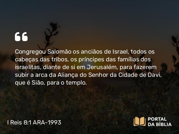 I Reis 8:1 ARA-1993 - Congregou Salomão os anciãos de Israel, todos os cabeças das tribos, os príncipes das famílias dos israelitas, diante de si em Jerusalém, para fazerem subir a arca da Aliança do Senhor da Cidade de Davi, que é Sião, para o templo.