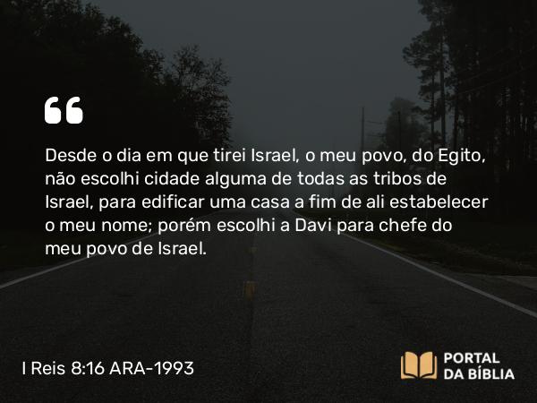 I Reis 8:16-20 ARA-1993 - Desde o dia em que tirei Israel, o meu povo, do Egito, não escolhi cidade alguma de todas as tribos de Israel, para edificar uma casa a fim de ali estabelecer o meu nome; porém escolhi a Davi para chefe do meu povo de Israel.