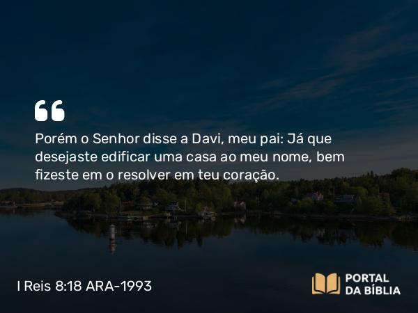 I Reis 8:18 ARA-1993 - Porém o Senhor disse a Davi, meu pai: Já que desejaste edificar uma casa ao meu nome, bem fizeste em o resolver em teu coração.