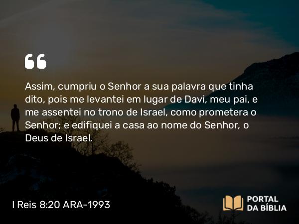 I Reis 8:20 ARA-1993 - Assim, cumpriu o Senhor a sua palavra que tinha dito, pois me levantei em lugar de Davi, meu pai, e me assentei no trono de Israel, como prometera o Senhor; e edifiquei a casa ao nome do Senhor, o Deus de Israel.