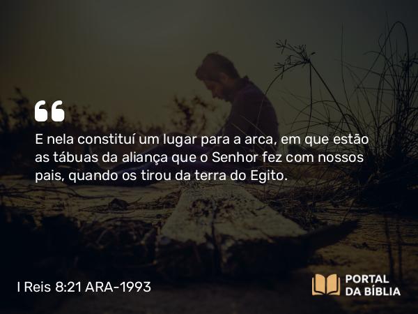 I Reis 8:21 ARA-1993 - E nela constituí um lugar para a arca, em que estão as tábuas da aliança que o Senhor fez com nossos pais, quando os tirou da terra do Egito.