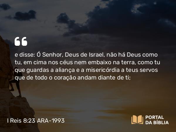 I Reis 8:23 ARA-1993 - e disse: Ó Senhor, Deus de Israel, não há Deus como tu, em cima nos céus nem embaixo na terra, como tu que guardas a aliança e a misericórdia a teus servos que de todo o coração andam diante de ti;