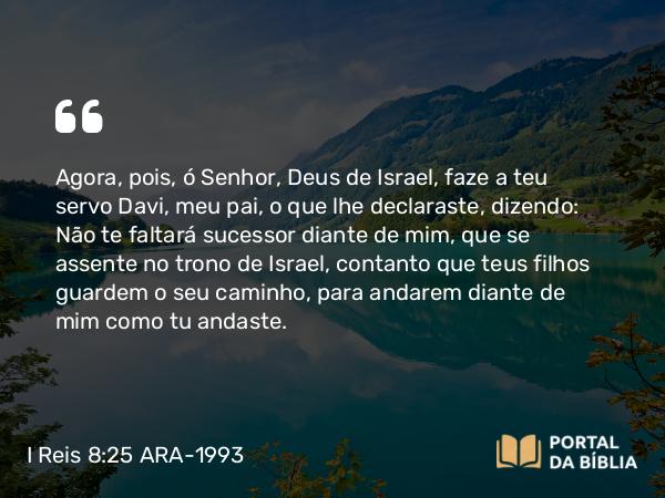 I Reis 8:25 ARA-1993 - Agora, pois, ó Senhor, Deus de Israel, faze a teu servo Davi, meu pai, o que lhe declaraste, dizendo: Não te faltará sucessor diante de mim, que se assente no trono de Israel, contanto que teus filhos guardem o seu caminho, para andarem diante de mim como tu andaste.