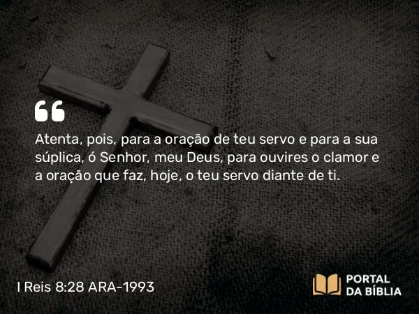 I Reis 8:28 ARA-1993 - Atenta, pois, para a oração de teu servo e para a sua súplica, ó Senhor, meu Deus, para ouvires o clamor e a oração que faz, hoje, o teu servo diante de ti.