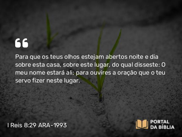 I Reis 8:29 ARA-1993 - Para que os teus olhos estejam abertos noite e dia sobre esta casa, sobre este lugar, do qual disseste: O meu nome estará ali; para ouvires a oração que o teu servo fizer neste lugar.