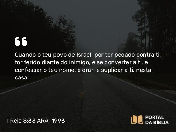 I Reis 8:33 ARA-1993 - Quando o teu povo de Israel, por ter pecado contra ti, for ferido diante do inimigo, e se converter a ti, e confessar o teu nome, e orar, e suplicar a ti, nesta casa,