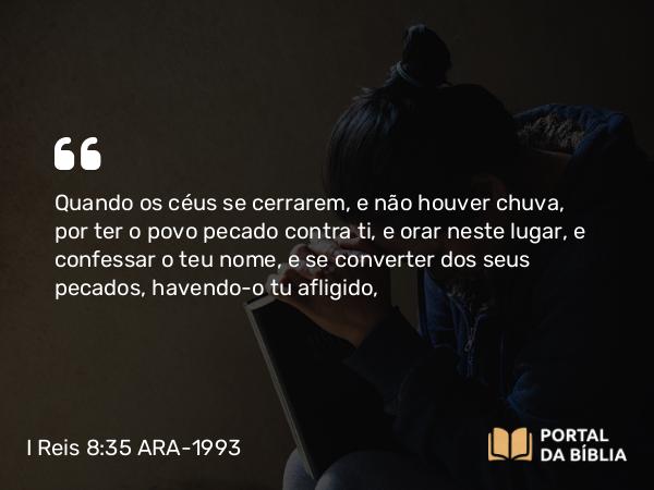 I Reis 8:35 ARA-1993 - Quando os céus se cerrarem, e não houver chuva, por ter o povo pecado contra ti, e orar neste lugar, e confessar o teu nome, e se converter dos seus pecados, havendo-o tu afligido,