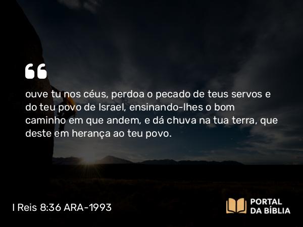 I Reis 8:36 ARA-1993 - ouve tu nos céus, perdoa o pecado de teus servos e do teu povo de Israel, ensinando-lhes o bom caminho em que andem, e dá chuva na tua terra, que deste em herança ao teu povo.