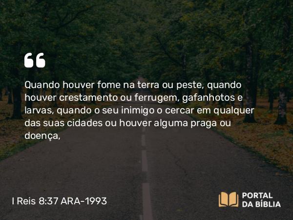 I Reis 8:37 ARA-1993 - Quando houver fome na terra ou peste, quando houver crestamento ou ferrugem, gafanhotos e larvas, quando o seu inimigo o cercar em qualquer das suas cidades ou houver alguma praga ou doença,