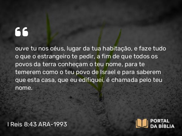 I Reis 8:43 ARA-1993 - ouve tu nos céus, lugar da tua habitação, e faze tudo o que o estrangeiro te pedir, a fim de que todos os povos da terra conheçam o teu nome, para te temerem como o teu povo de Israel e para saberem que esta casa, que eu edifiquei, é chamada pelo teu nome.