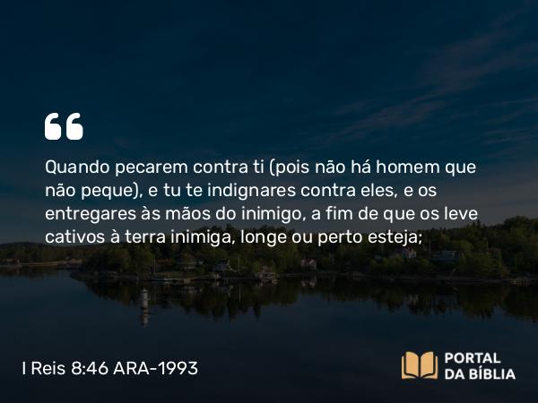 I Reis 8:46 ARA-1993 - Quando pecarem contra ti (pois não há homem que não peque), e tu te indignares contra eles, e os entregares às mãos do inimigo, a fim de que os leve cativos à terra inimiga, longe ou perto esteja;